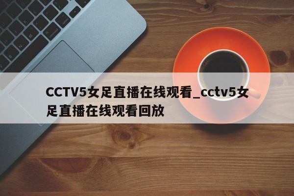 CCTV5女足直播在线观看_cctv5女足直播在线观看回放
