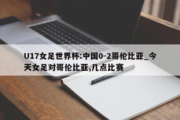 U17女足世界杯:中国0-2哥伦比亚_今天女足对哥伦比亚,几点比赛