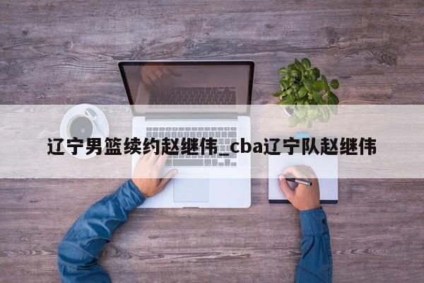 辽宁男篮续约赵继伟_cba辽宁队赵继伟