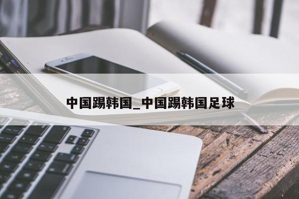 中国踢韩国_中国踢韩国足球