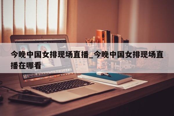今晚中国女排现场直播_今晚中国女排现场直播在哪看