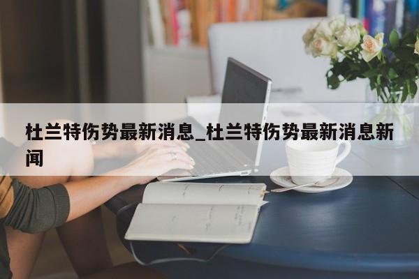杜兰特伤势最新消息_杜兰特伤势最新消息新闻
