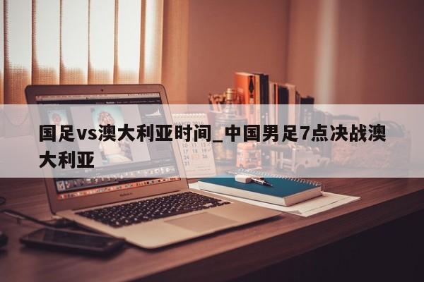 国足vs澳大利亚时间_中国男足7点决战澳大利亚