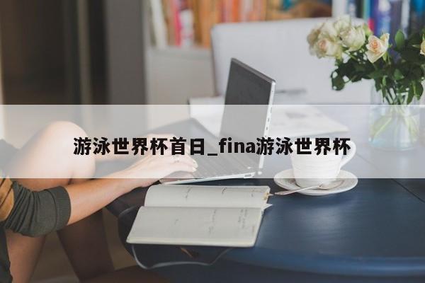 游泳世界杯首日_fina游泳世界杯