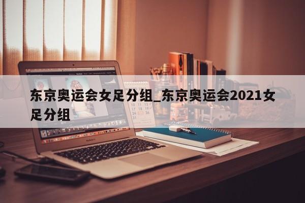 东京奥运会女足分组_东京奥运会2021女足分组