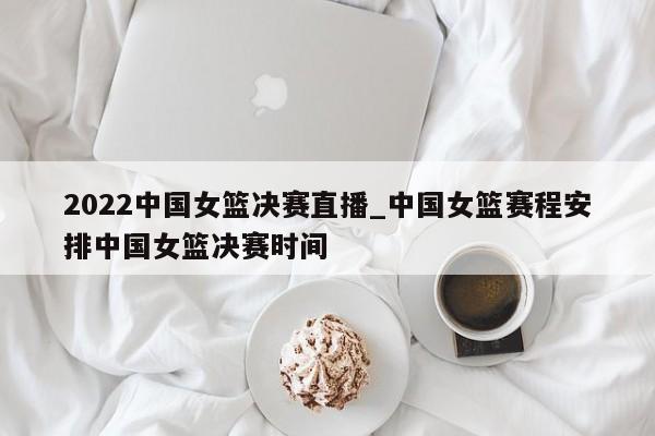 2022中国女篮决赛直播_中国女篮赛程安排中国女篮决赛时间