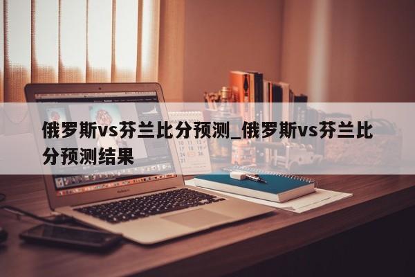 俄罗斯vs芬兰比分预测_俄罗斯vs芬兰比分预测结果