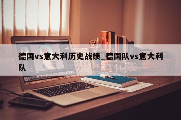 德国vs意大利历史战绩_德国队vs意大利队