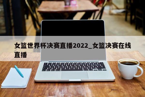 女篮世界杯决赛直播2022_女篮决赛在线直播