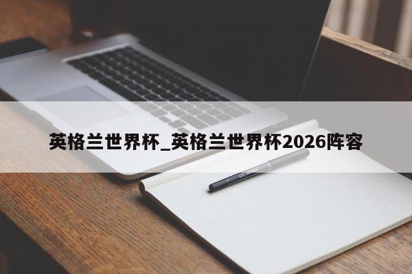 英格兰世界杯_英格兰世界杯2026阵容