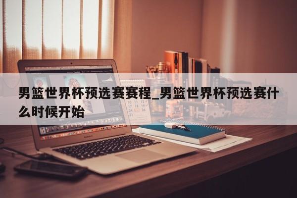 男篮世界杯预选赛赛程_男篮世界杯预选赛什么时候开始