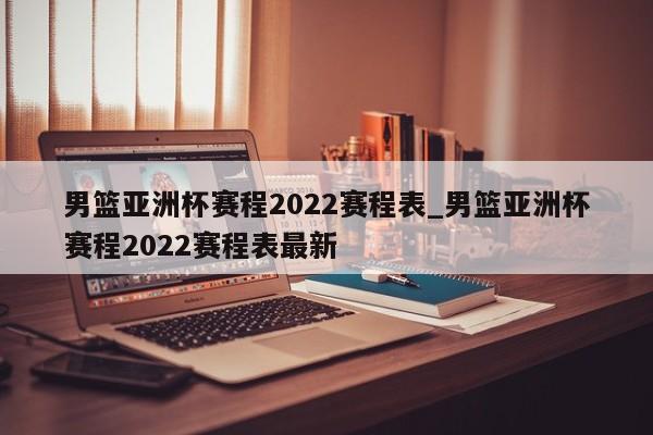 男篮亚洲杯赛程2022赛程表_男篮亚洲杯赛程2022赛程表最新