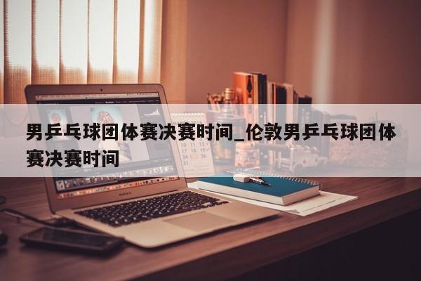 男乒乓球团体赛决赛时间_伦敦男乒乓球团体赛决赛时间