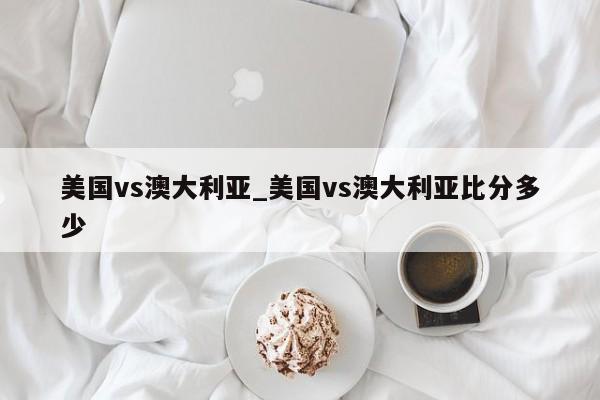 美国vs澳大利亚_美国vs澳大利亚比分多少