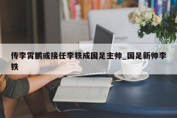 传李霄鹏或接任李铁成国足主帅_国足新帅李铁