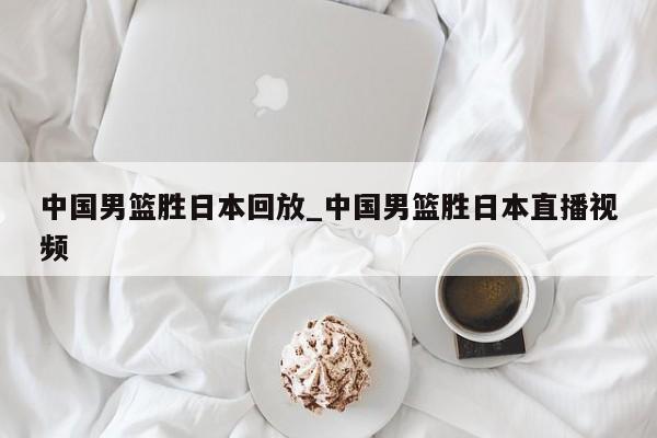 中国男篮胜日本回放_中国男篮胜日本直播视频