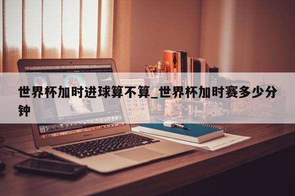世界杯加时进球算不算_世界杯加时赛多少分钟