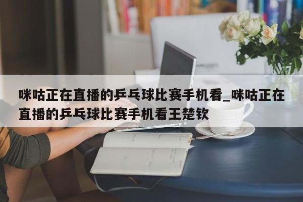 咪咕正在直播的乒乓球比赛手机看_咪咕正在直播的乒乓球比赛手机看王楚钦
