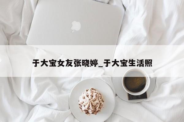 于大宝女友张晓婷_于大宝生活照