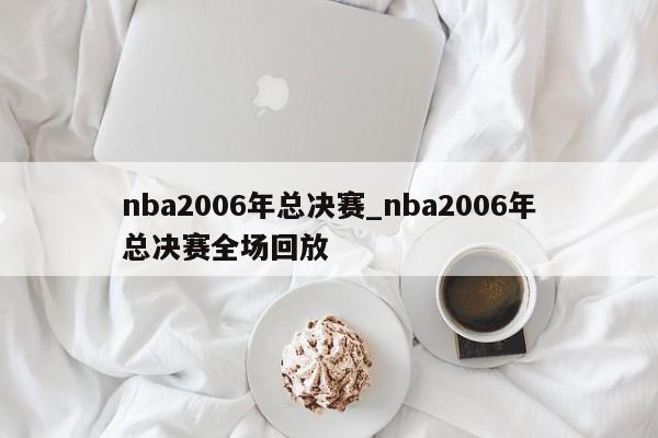 nba2006年总决赛_nba2006年总决赛全场回放