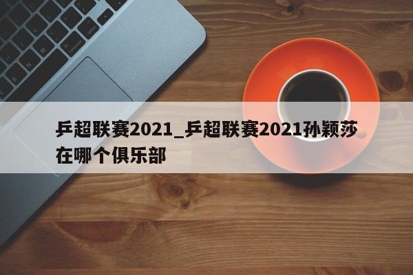 乒超联赛2021_乒超联赛2021孙颖莎在哪个俱乐部
