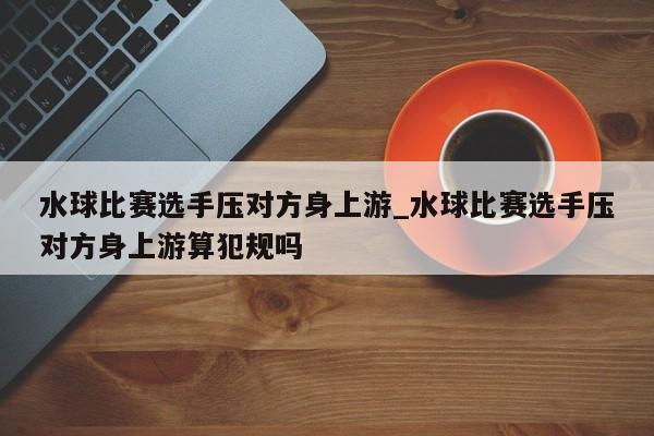 水球比赛选手压对方身上游_水球比赛选手压对方身上游算犯规吗
