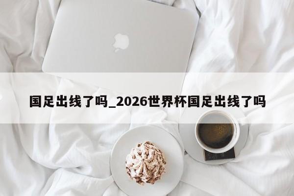 国足出线了吗_2026世界杯国足出线了吗