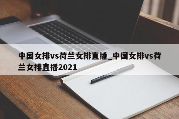 中国女排vs荷兰女排直播_中国女排vs荷兰女排直播2021