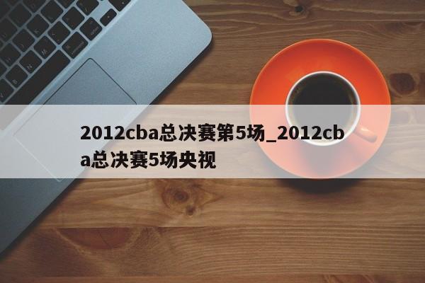 2012cba总决赛第5场_2012cba总决赛5场央视