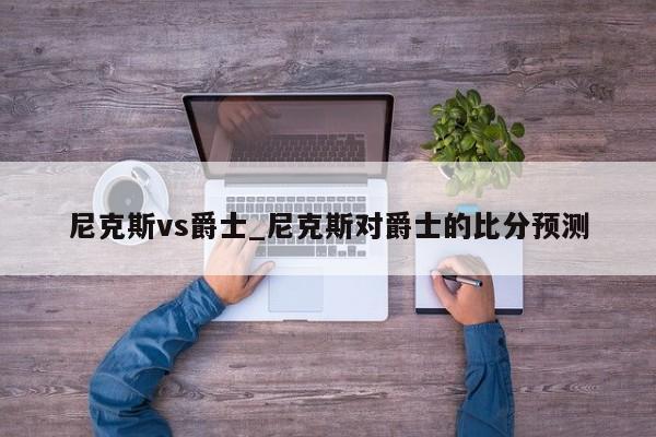 尼克斯vs爵士_尼克斯对爵士的比分预测