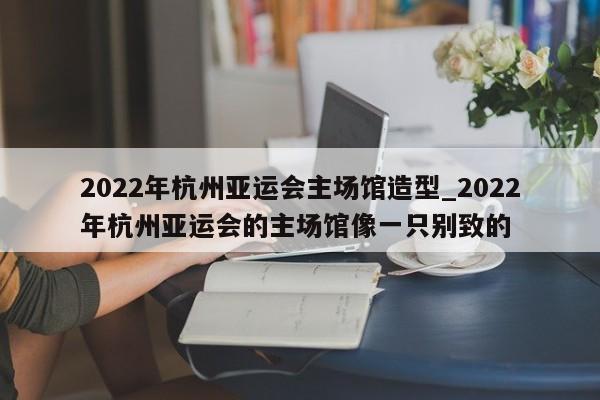 2022年杭州亚运会主场馆造型_2022年杭州亚运会的主场馆像一只别致的