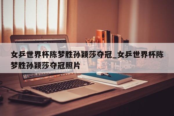 女乒世界杯陈梦胜孙颖莎夺冠_女乒世界杯陈梦胜孙颖莎夺冠照片