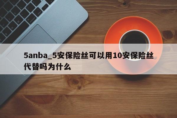 5anba_5安保险丝可以用10安保险丝代替吗为什么