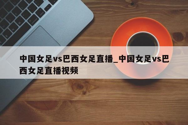 中国女足vs巴西女足直播_中国女足vs巴西女足直播视频