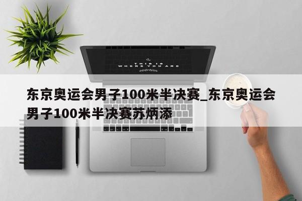 东京奥运会男子100米半决赛_东京奥运会男子100米半决赛苏炳添