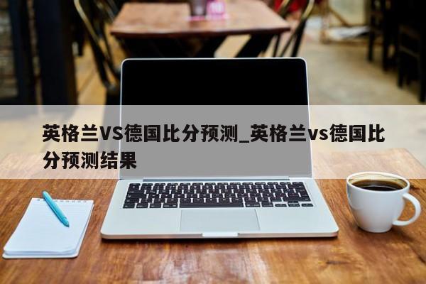 英格兰VS德国比分预测_英格兰vs德国比分预测结果