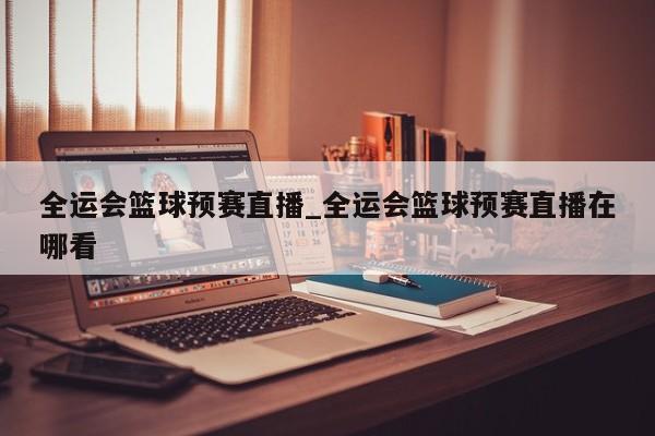 全运会篮球预赛直播_全运会篮球预赛直播在哪看