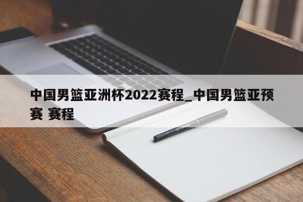 中国男篮亚洲杯2022赛程_中国男篮亚预赛 赛程