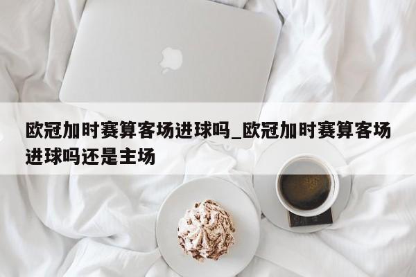 欧冠加时赛算客场进球吗_欧冠加时赛算客场进球吗还是主场