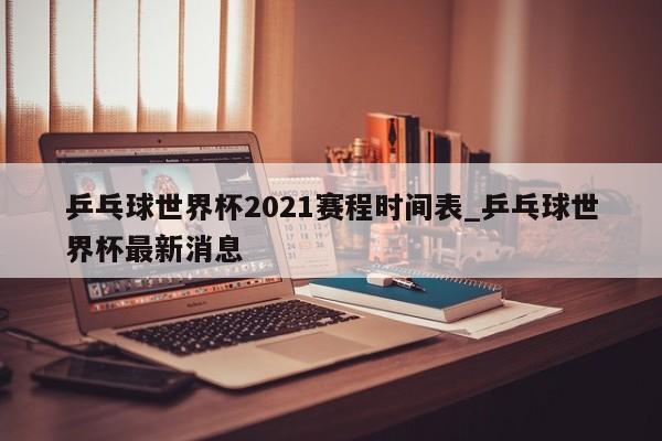 乒乓球世界杯2021赛程时间表_乒乓球世界杯最新消息