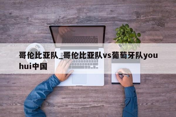 哥伦比亚队_哥伦比亚队vs葡萄牙队youhui中国