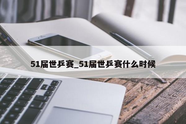 51届世乒赛_51届世乒赛什么时候