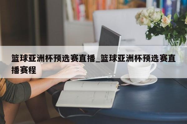 篮球亚洲杯预选赛直播_篮球亚洲杯预选赛直播赛程