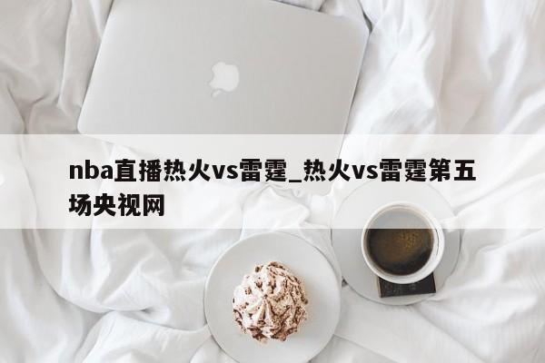 nba直播热火vs雷霆_热火vs雷霆第五场央视网