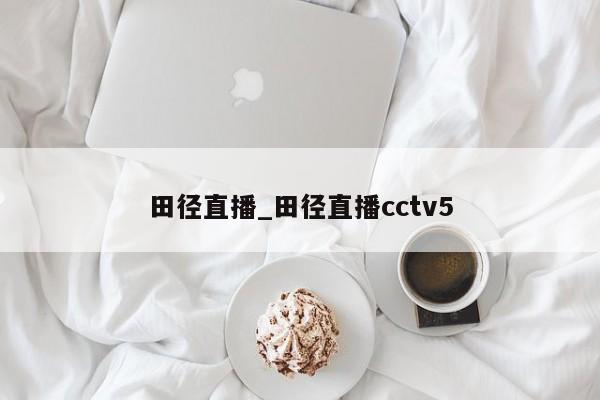田径直播_田径直播cctv5