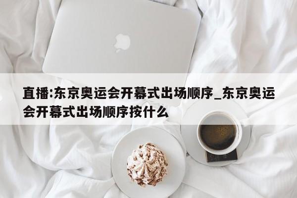 直播:东京奥运会开幕式出场顺序_东京奥运会开幕式出场顺序按什么
