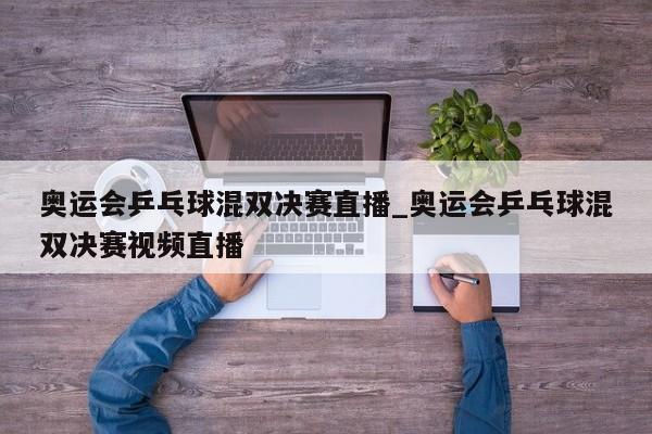 奥运会乒乓球混双决赛直播_奥运会乒乓球混双决赛视频直播