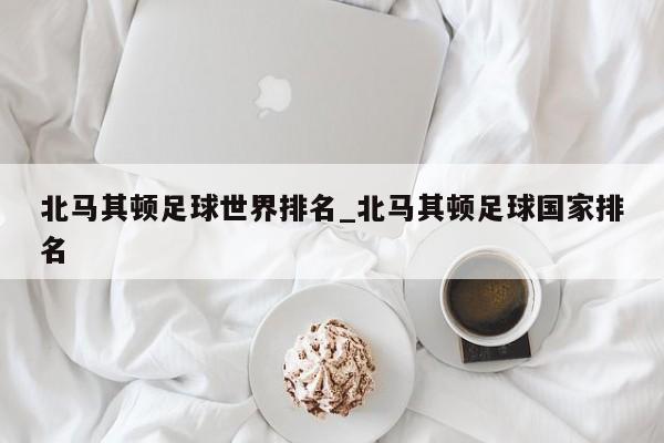 北马其顿足球世界排名_北马其顿足球国家排名