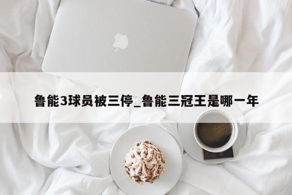 鲁能3球员被三停_鲁能三冠王是哪一年