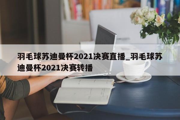 羽毛球苏迪曼杯2021决赛直播_羽毛球苏迪曼杯2021决赛转播